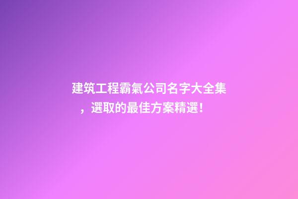 建筑工程霸氣公司名字大全集，選取的最佳方案精選！